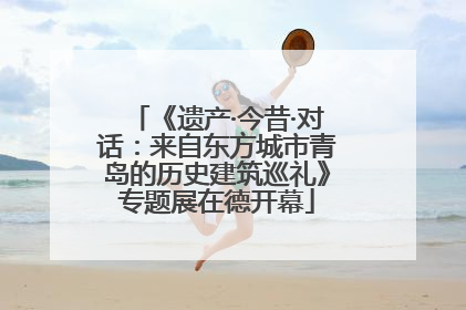 《遗产·今昔·对话：来自东方城市青岛的历史建筑巡礼》专题展在德开幕