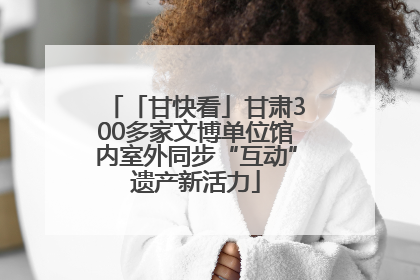 「甘快看」甘肃300多家文博单位馆内室外同步“互动”遗产新活力