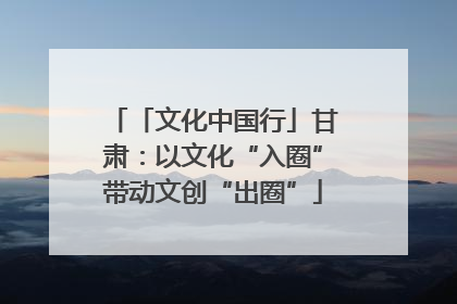 「文化中国行」甘肃：以文化“入圈”带动文创“出圈”