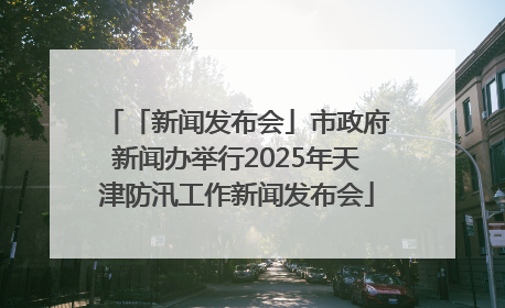 「新闻发布会」市政府新闻办举行2025年天津防汛工作新闻发布会