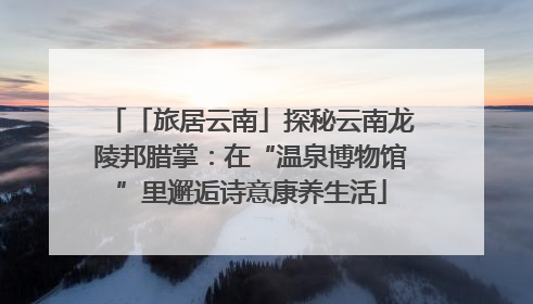 「旅居云南」探秘云南龙陵邦腊掌：在“温泉博物馆”里邂逅诗意康养生活