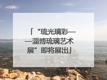 “琉光璃彩——淄博琉璃艺术展”即将展出
