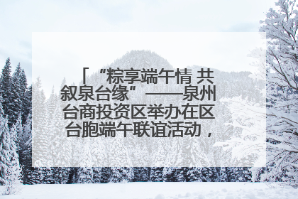 “粽享端午情 共叙泉台缘”——泉州台商投资区举办在区台胞端午联谊活动，共话同源深情