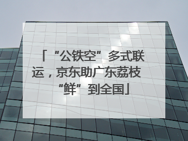 “公铁空”多式联运，京东助广东荔枝“鲜”到全国