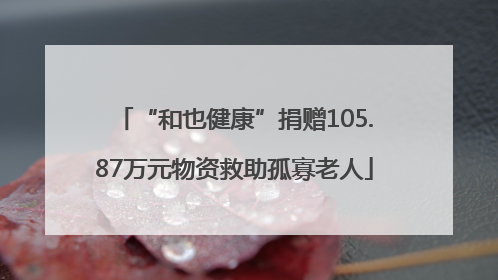 “和也健康”捐赠105.87万元物资救助孤寡老人