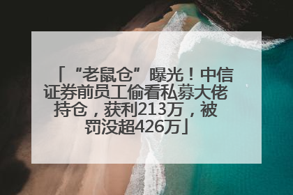 “老鼠仓”曝光！中信证券前员工偷看私募大佬持仓，获利213万，被罚没超426万