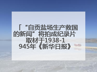 “自贡盐场生产救国的新闻”将拍成纪录片 取材于1938-1945年《新华日报》的连续报道