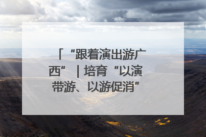 “跟着演出游广西”｜培育“以演带游、以游促消”文旅消费新生态