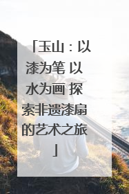 玉山：以漆为笔 以水为画 探索非遗漆扇的艺术之旅