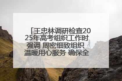 王忠林调研检查2025年高考组织工作时强调 周密细致组织 温暖用心服务 确保全省高考安全有序顺利