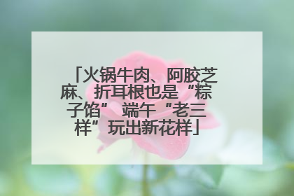 火锅牛肉、阿胶芝麻、折耳根也是“粽子馅” 端午“老三样”玩出新花样