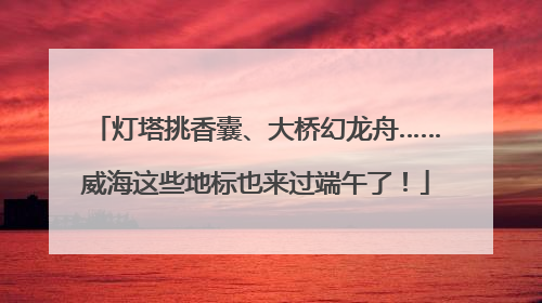 灯塔挑香囊、大桥幻龙舟……威海这些地标也来过端午了！