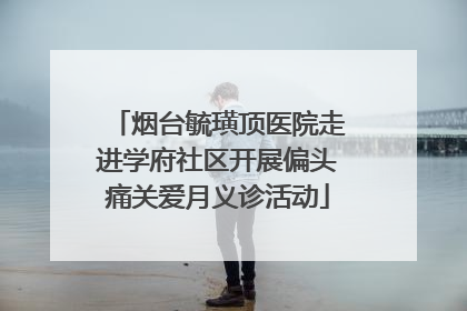 烟台毓璜顶医院走进学府社区开展偏头痛关爱月义诊活动