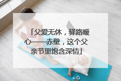 父爱无休，驿路暖心——赤壁，这个父亲节里饱含深情