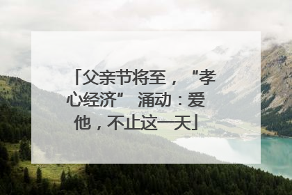 父亲节将至，“孝心经济” 涌动：爱他，不止这一天