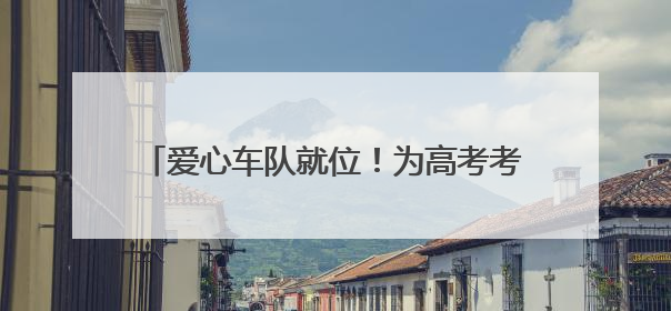 爱心车队就位！为高考考生筑牢逐梦“护航线”