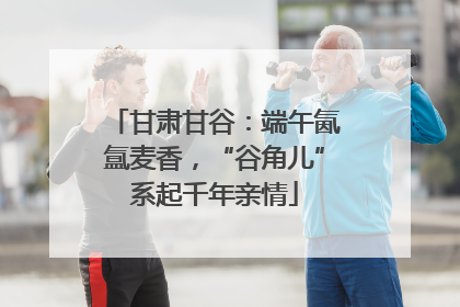 甘肃甘谷：端午氤氲麦香，“谷角儿”系起千年亲情
