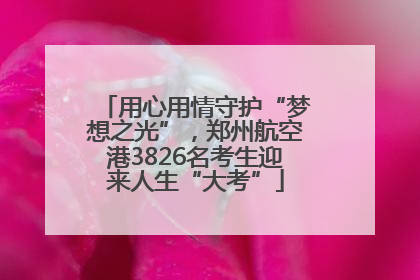 用心用情守护“梦想之光”，郑州航空港3826名考生迎来人生“大考”