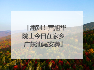 痛别！黄旭华院士今日在家乡广东汕尾安葬