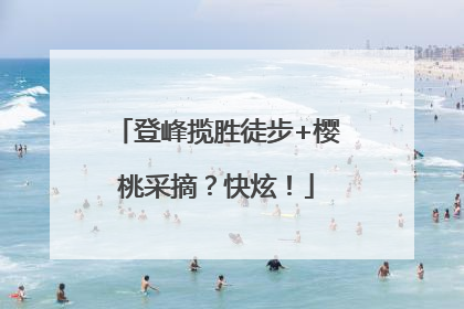 登峰揽胜徒步+樱桃采摘？快炫！