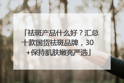 祛斑产品什么好？汇总十款国货祛斑品牌，30+保持肌肤嫩亮严选