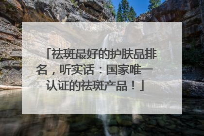 祛斑最好的护肤品排名，听实话：国家唯一认证的祛斑产品！