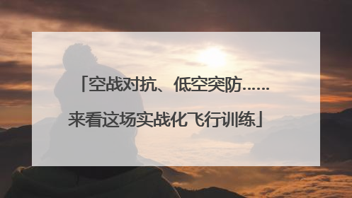 空战对抗、低空突防……来看这场实战化飞行训练