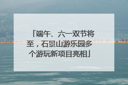端午、六一双节将至，石景山游乐园多个游玩新项目亮相