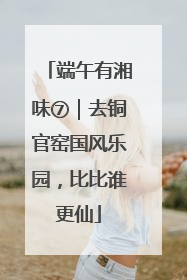 端午有湘味⑦｜去铜官窑国风乐园，比比谁更仙