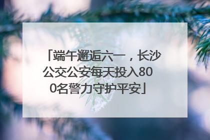端午邂逅六一，长沙公交公安每天投入800名警力守护平安