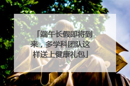 端午长假即将到来，多学科团队这样送上健康礼包