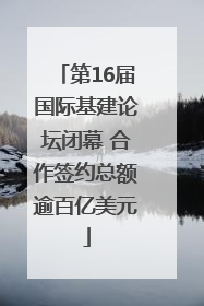 第16届国际基建论坛闭幕 合作签约总额逾百亿美元