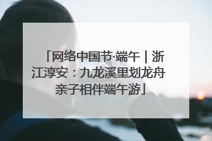 网络中国节·端午｜浙江淳安：九龙溪里划龙舟 亲子相伴端午游