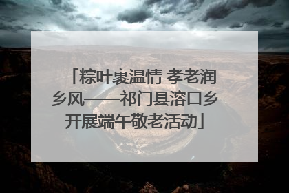 粽叶裹温情 孝老润乡风——祁门县溶口乡开展端午敬老活动