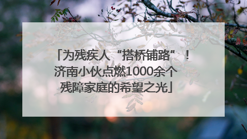 为残疾人“搭桥铺路”！济南小伙点燃1000余个残障家庭的希望之光
