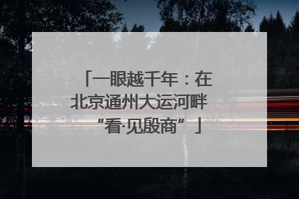 一眼越千年：在北京通州大运河畔“看·见殷商”