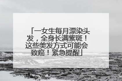 一女生每月漂染头发，全身长满紫斑！这些美发方式可能会致癌！紧急提醒