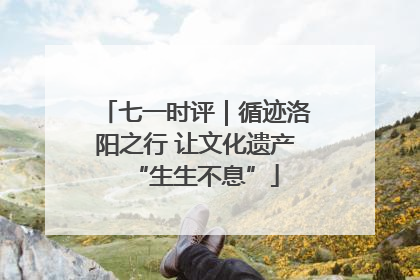七一时评｜循迹洛阳之行 让文化遗产“生生不息”
