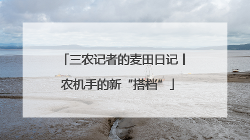 三农记者的麦田日记丨农机手的新“搭档”