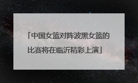 中国女篮对阵波黑女篮的比赛将在临沂精彩上演
