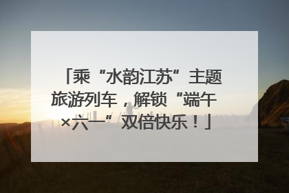 乘“水韵江苏”主题旅游列车，解锁“端午×六一”双倍快乐！