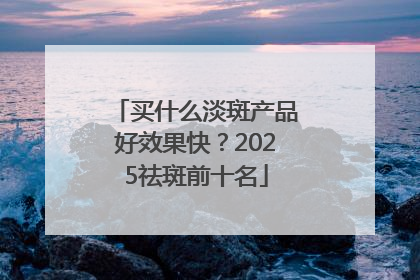 买什么淡斑产品好效果快？2025祛斑前十名
