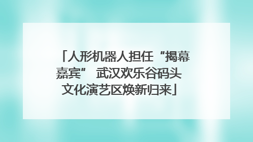人形机器人担任“揭幕嘉宾” 武汉欢乐谷码头文化演艺区焕新归来