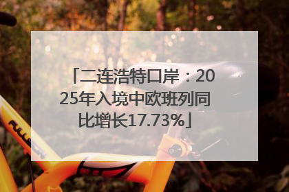 二连浩特口岸：2025年入境中欧班列同比增长17.73%