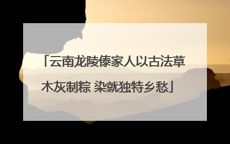 云南龙陵傣家人以古法草木灰制粽 染就独特乡愁