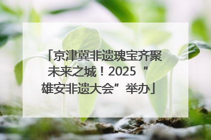 京津冀非遗瑰宝齐聚未来之城！2025“雄安非遗大会”举办