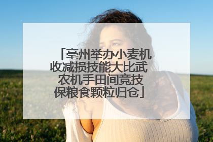 亳州举办小麦机收减损技能大比武 农机手田间竞技保粮食颗粒归仓