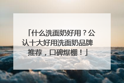 什么洗面奶好用？公认十大好用洗面奶品牌推荐，口碑爆棚！