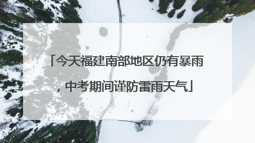 今天福建南部地区仍有暴雨，中考期间谨防雷雨天气