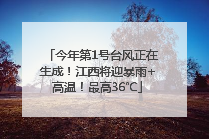 今年第1号台风正在生成！江西将迎暴雨+高温！最高36℃
